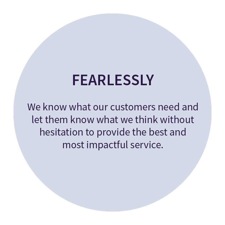 FEARLESSLY. We know what our customers need and let them know what we think without hesitation to provide the best and most impactful service.